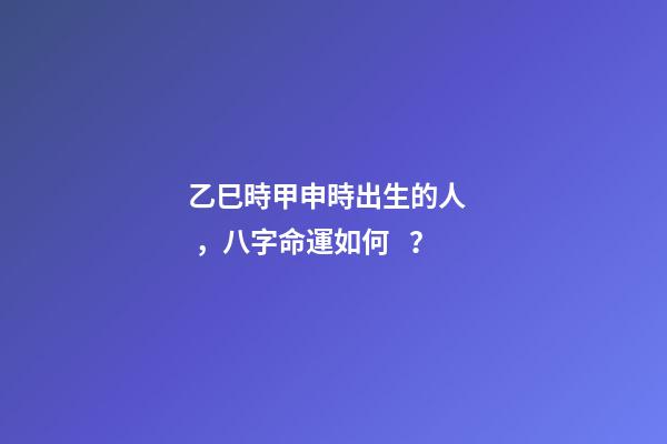 乙巳時甲申時出生的人，八字命運如何？